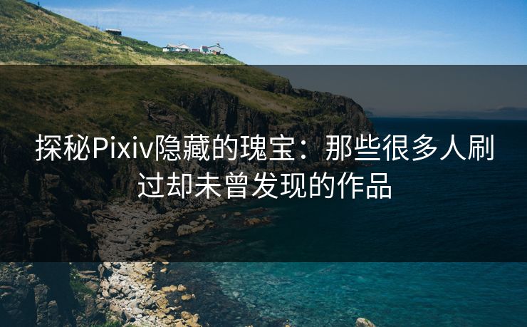 探秘Pixiv隐藏的瑰宝：那些很多人刷过却未曾发现的作品