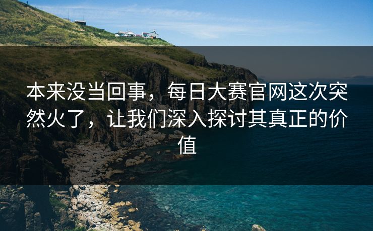 本来没当回事，每日大赛官网这次突然火了，让我们深入探讨其真正的价值