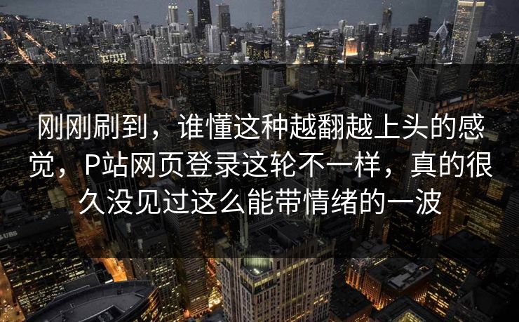 刚刚刷到，谁懂这种越翻越上头的感觉，P站网页登录这轮不一样，真的很久没见过这么能带情绪的一波