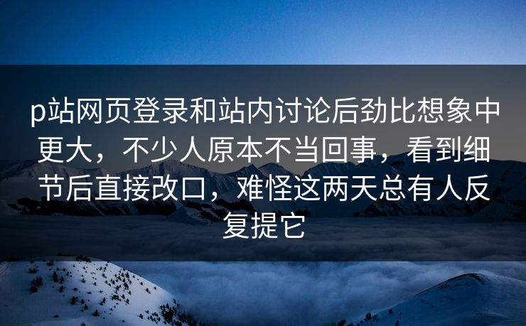p站网页登录和站内讨论后劲比想象中更大，不少人原本不当回事，看到细节后直接改口，难怪这两天总有人反复提它