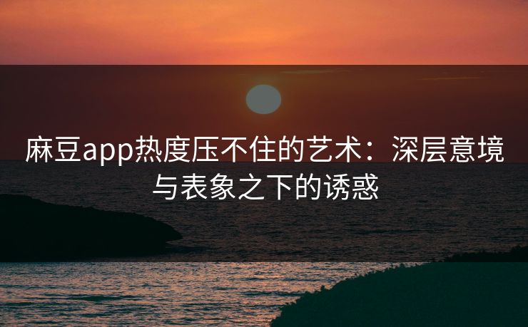 麻豆app热度压不住的艺术：深层意境与表象之下的诱惑