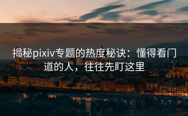 揭秘pixiv专题的热度秘诀：懂得看门道的人，往往先盯这里