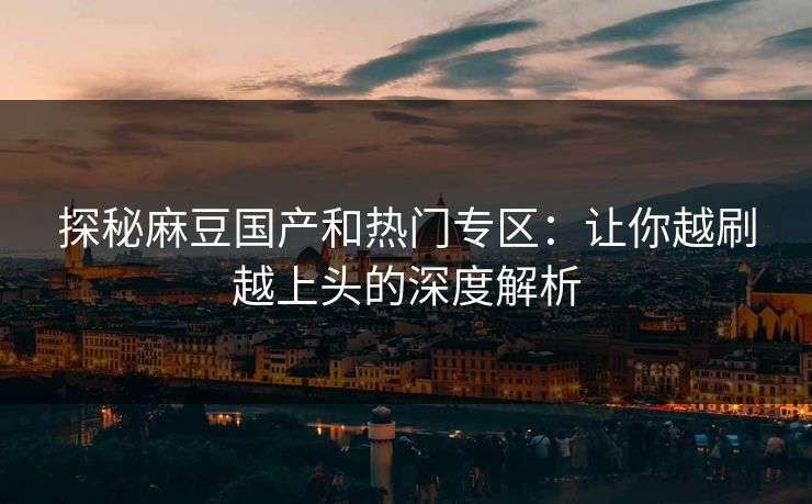 探秘麻豆国产和热门专区：让你越刷越上头的深度解析