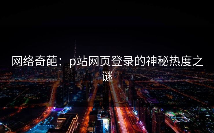 网络奇葩：p站网页登录的神秘热度之谜