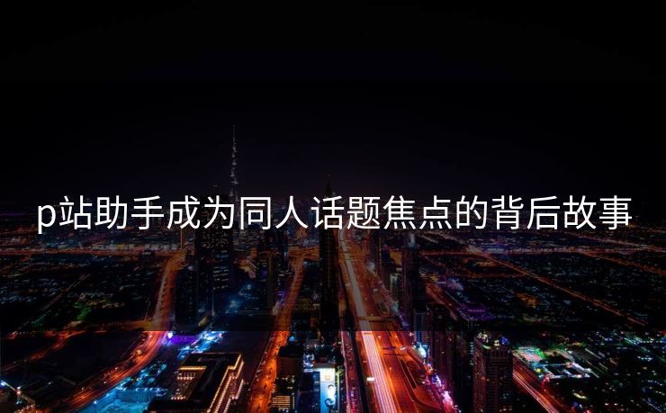 p站助手成为同人话题焦点的背后故事
