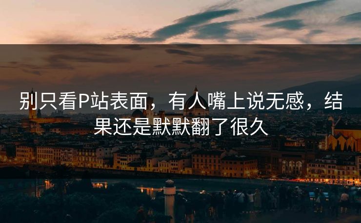 别只看P站表面，有人嘴上说无感，结果还是默默翻了很久