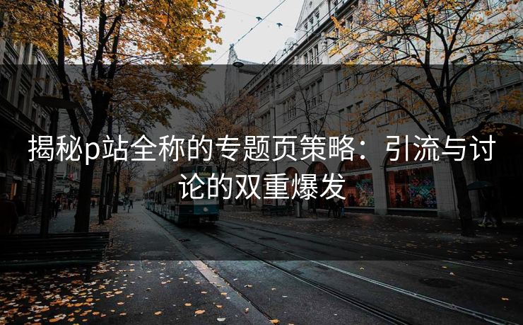 揭秘p站全称的专题页策略：引流与讨论的双重爆发