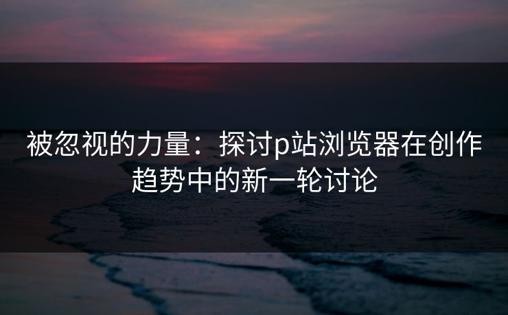 被忽视的力量：探讨p站浏览器在创作趋势中的新一轮讨论