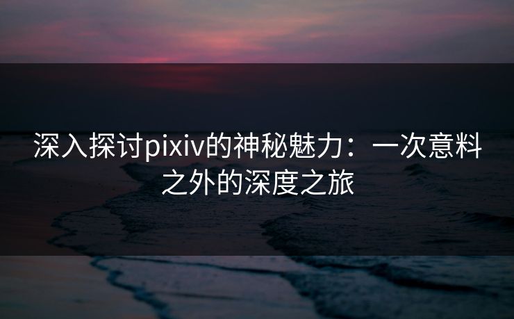 深入探讨pixiv的神秘魅力：一次意料之外的深度之旅