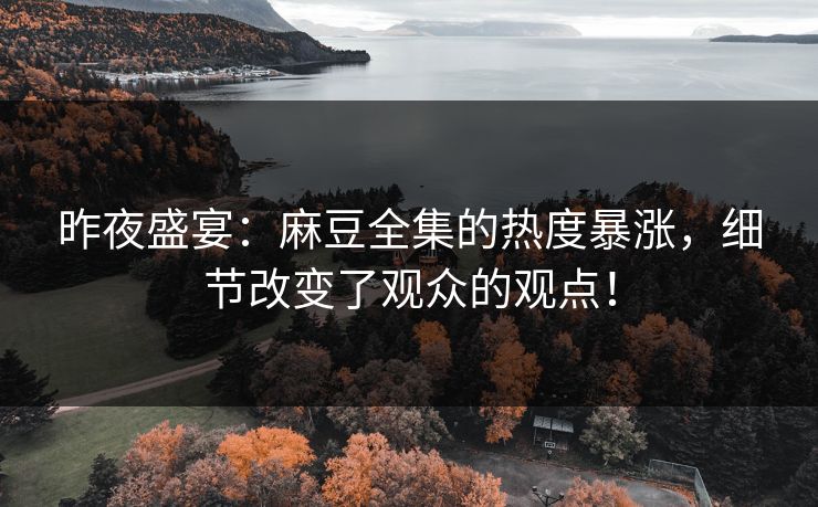 昨夜盛宴：麻豆全集的热度暴涨，细节改变了观众的观点！
