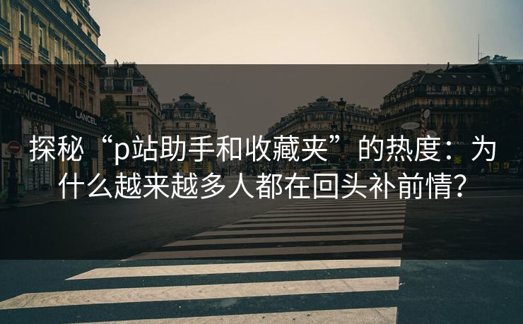 探秘“p站助手和收藏夹”的热度:为什么越来越多人都在回头补前情? 探秘“p站助手和收藏夹”的热度:为什么越来越多人都在回头补前情?
