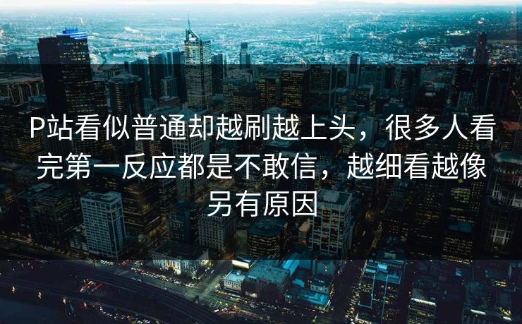 P站看似普通却越刷越上头,很多人看完第一反应都是不敢信,越细看越像另有原因 P站看似普通却越刷越上头,很多人看完第一反应都是不敢信,越细看越像另有原因