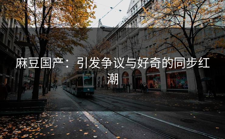 麻豆国产:引发争议与好奇的同步红潮 麻豆国产:引发争议与好奇的同步红潮