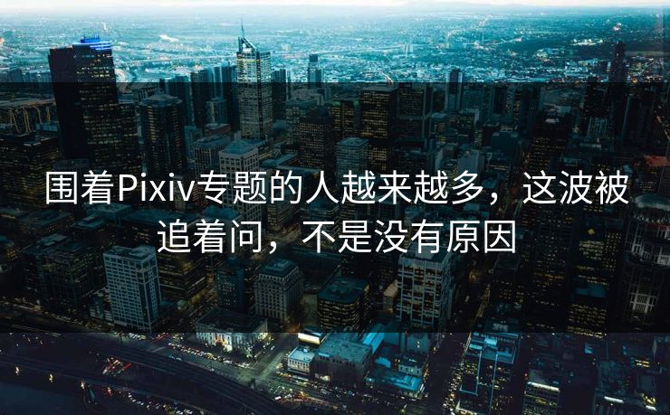 围着Pixiv专题的人越来越多,这波被追着问,不是没有原因 围着Pixiv专题的人越来越多,这波被追着问,不是没有原因
